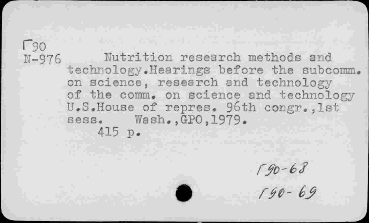 ﻿P90
N-976 Nutrition research methods and technology.Hearings before the subcomm. on science, research and technology of the comm, on science and technology U.S.House of repres. 9&th congr.,1st sess. Wash.,GPO,1979.
415 p.
Mo- by